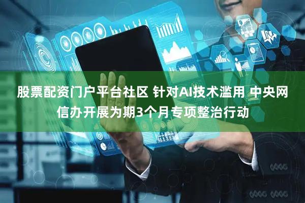股票配资门户平台社区 针对AI技术滥用 中央网信办开展为期3个月专项整治行动