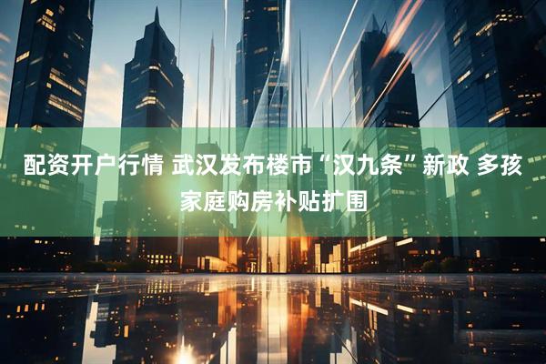 配资开户行情 武汉发布楼市“汉九条”新政 多孩家庭购房补贴扩围