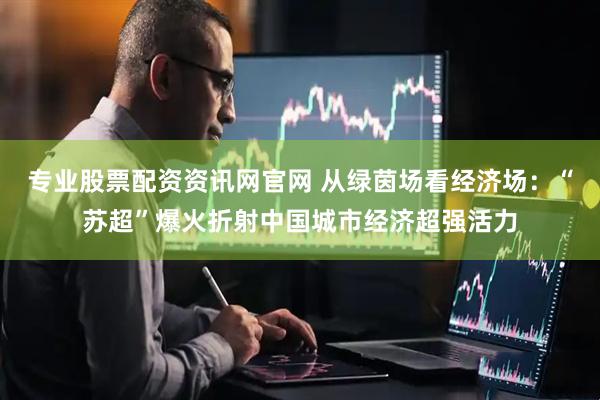 专业股票配资资讯网官网 从绿茵场看经济场：“苏超”爆火折射中国城市经济超强活力
