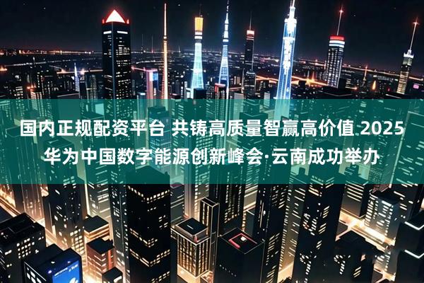 国内正规配资平台 共铸高质量智赢高价值 2025华为中国数字能源创新峰会·云南成功举办