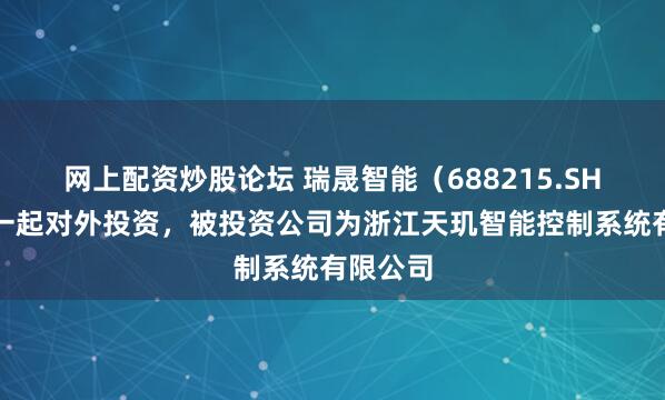 网上配资炒股论坛 瑞晟智能（688215.SH）新增一起对外投资，被投资公司为浙江天玑智能控制系统有限公司