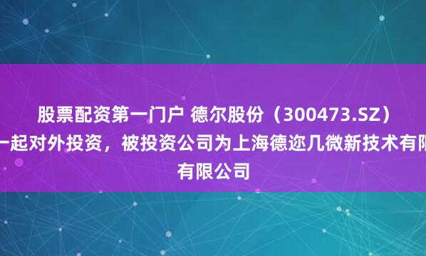 股票配资第一门户 德尔股份（300473.SZ）新增一起对外投资，被投资公司为上海德迩几微新技术有限公司
