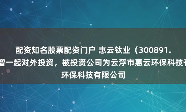 配资知名股票配资门户 惠云钛业（300891.SZ）新增一起对外投资，被投资公司为云浮市惠云环保科技有限公司