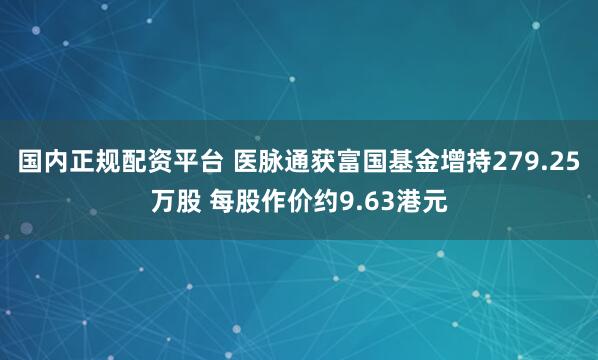 国内正规配资平台 医脉通获富国基金增持279.25万股 每股作价约9.63港元